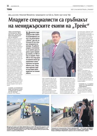 16     sg.stroitelstvo.info                                                                                            Строителство Градът, 11 - 17 юли 2011 г.


ТЕМА                                                                                                               ЛОТ 2 НА МАГИСТРАЛА „ТРАКИЯ“


  Доц. д-р инж. Николай Михайлов, председател на СД на „Трейс груп холд” АД:


  Младите специалисти са гръбнакът
  на мениджърските екипи на „Трейс“
         М
    Като мажоритарен                                                                                                            на магистрала „Тракия” при
   собственик на „Трейс                   иналата годи-                                                                         нас започнаха 22-ма току-
   груп холд” АД как виж-                 на при старта                                                                         що завършили инженери. Те
   дате бъдещото разви-                                                                                                         работят заедно с по-опит-
   тие на групата?                 на изграждането на                                                                           ните си колеги цяла година
- Преди 4 години аз и моят         лот 2 на магистрала                                                                          и днес можем да кажем, че
екип предприехме една из-          „Тракия” при нас за-                                                                         70% от тях се справят. Поне
ключително важна стъп-                                                                                                          10% от тях след края на про-
ка в развитието на група-          почнаха 22-ма току-                                                                          екта могат да управляват са-
та - публичното предлагане
на ценни книжа на „Трейс
                                   що завършили ин-                                                                             мостоятелно по-малки обек-
                                                                                                                                ти у нас. След още няколко
груп холд” АД на Българска-        женери. Те работят                                                                           години ще бъдат ръководи-
та фондова борса. Днес мо-
жем да кажем, че структу-
                                   заедно с по-опитни-                                                                          тели на големи обекти.
                                                                                                                                Ще дам за пример развити-
рата се развива устойчиво.         те си колеги цяла го-                                                                        ето на кариерата на насто-
„Трейс“ е една голяма кор-         дина и днес можем                                                                            ящия ръководител на лот 2
порация със система от пра-                                                                                                     – инж. Петър Стефанов, на
вила за ефективно и публич-        да кажем, че 70% от                                                                          колегата, който е начело на
но управление на акционер-         тях се справят. Поне                                                                         проекта на метрото в цен-
ната собственост. Тогава си                                                                                                     търа – инж. Боян Делчев. Те
поставихме и една много ва-        10% от тях след края                                                                         извървяха своя път от сту-
жна задача – да излезем от         на проекта могат да                                                                          дентската скамейка до мени-
тясната си специализация –         управляват самос-                                                                            джъри на големи проекти.
строителството на пътища.                                                                                                       Двамата в момента управля-
Сега изпълняваме успешно           тоятелно по-малки                                                                            ват обекти, които са с обе-
както пътни проекти, така и
обекти по благоустрояване,
                                   обекти у нас. След                                                                           мите на средноголеми фир-
                                                                                                                                ми. Те могат да застанат на-
изграждане на метрополи-           още няколко годи-                                                                            чело и на големи обекти в
тени, жп линии и съоръже-
ния, водоснабдителни и газ-
                                   ни ще бъдат ръко-                                                                            чужбина.
                                                                                                                                Винаги съм казвал, че
оснабдителни системи, пре-         водители на големи                                                                           25-35-годишните трябва да
чиствателни станции. Днес          обекти                                                                                       влязат на ключови пози-
„Трейс груп холд” АД владее                                                                                                     ции не само във фирмите,
сериозен дял от строител-                                                                                                       но и в държавното управле-
ния пазар. Следващата ни                                                                                                        ние. Това е сигурният път
стъпка е участие в изграж-                                       през годините ние не сме       имам преимуществото да          не само на нашата група, но
дането на обекти в чужбина.                                      преставали да инвестира-       виждам потенциала на мла-       и на България като цяло да
Това е следващата кота, коя-                                     ме в младите специалисти.      дите колеги още от студент-     върви напред.
то искаме да стигнем, и ра-                                      И днес те са гръбнакът на      ската скамейка. През всич-
ботим упорито вече три го-                                       мениджърските екипи на         ките години от съществува-         Смятате ли, че студен-
дини.                                                            „Трейс“. Те са тези, които     нето на „Трейс“ групата аз         тите ви са достатъчно
                                                                 ще тръгнат да правят след-     съм настоявал да се вземат         мотивирани?
   А имате ли достатъчно                                         ващата стъпка на корпора-      на работа поне 8-10 души        - Трябва да разговаряте с
   добре подготвени екипи                                        цията ни напред.               годишно - млади специали-       тях, за да разберете защо
   за управление на проек-                                       Като преподавател в Уни-       сти без никакъв опит. Ми-       толкова много им вярвам
   ти зад граница?                                               верситета по архитекту-        налата година при стар-         и защо виждам в тях бъде-
- Смятам, че да. Защото                                          ра, строителство и геодезия    та на изграждането на лот 2     щето.




Младите експерти инж. Добри Добрев (вдясно), Динко Михайлов (в средата) и инж.
Стойко Мешков (вляво) работят на обекта веднага след завършването си и от        Учениците от специалността „Пътно строителство” – 10 и 11 клас, от Професи-
началото на строителството на лот 2. Това е най-добрият начин да научиш това,    онална гимназия по архитектура, стоителство и геодезия „Лубор Байер”, Стара
което си слушал в университета                                                   Загора, провеждат откритите си уроци на лот 2 на магистрала „Тракия“
 