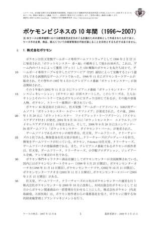 このケースは、木村誠（長野大学企業情報学部准教授、早稲田大学 IT 戦略研究所客員研究員）が作成したものです。(2009 年 3 月 15 日)
     本ケースを、事前の承諾なしに講義、セミナー、研修等で使用することを禁止します。ご使用の際は、連絡をお願いします。
     連絡先：RIIM-sec@list.waseda.jp 早稲田大学ＩＴ戦略研究所 http://www.waseda.jp/prj-riim/




     ポケモンビジネスの 10 年間（1996～2007）
     注)本ケースは教育機関における経営意思決定をめぐる討議のための資料として作成されたものであり、
     ケース中の企業、商品、個人についての経営管理の巧拙を論じることを目的とするものではありません。


5    1．株式会社ポケモン

       ポケモンは任天堂製ゲームボーイ専用ゲームソフトウェアとして 1996 年 2 月 27 日
     に発売された「ポケットモンスター 赤・緑」の略称として使われ始めた。これは、ゲ
     ーム内のバトルによって獲得（ゲット）した 150 種類のポケモンを友だち同士で、ゲ
10   ームボーイ専用ケーブルを介したピアツーピア（P2P）通信によって交換するという遊
     びもできる画期的なゲームソフトであった。1996 年 11 月にポケモンカードゲームが
     販売され、その翌年の 1997 年 4 月からテレビアニメ番組「ポケットモンスター」が放
     送開始された。
       その 5 年後の 2002 年 11 月 21 日にテレビアニメ番組「ポケットモンスター アドバ
15   ンスジェネレーション」          （ポケモン AG）が再スタートした。このシリーズは、主人公
     サトシとそのパートナーであるポケモンのピカチュウは同じであるが、その他の登場
     人物、ポケモン、ストーリー展開が一新されている。
       ポケモン AG 放送初日と同日に、任天堂製「ゲームボーイアドバンス」                     （GBA)用ゲー
     ムソフト「ポケットモンスター ルビー・サファイア」が発売された。その後、2004
20   年 1 月 29 日に「ポケットモンスター ファイアレッド・リーフグリーン」                     （ワイヤレ
     スアダプタ付き）       が発売、   2004 年 9 月 16 日に「ポケットモンスター エメラルド」        （ワ
     イヤレスアダプタ付き）が発売された。そして、2006 年 9 月 28 日にはニンテンドー
     DS 用ゲームソフト「ポケットモンスター ダイヤモンド・パール」が発売された。
       ゲームソフトであるポケモンの原作者は、任天堂、ゲームフリーク、クリーチャー
25   ズの 3 社である。    開発資金を任天堂が負担し、           クリーチャーズがプロデュースを担当、
     開発をゲームフリークが行っている。ポケモン、Pokemon は任天堂、クリーチャーズ、
     ゲームフリークの登録商標である。また、テレビアニメ番組であるポケモンの原作者
     は、任天堂、ゲームフリーク、クリーチャーズ、小学館プロダクション、ジェイアー
     ル企画、テレビ東京の 6 社である。
30     ポケモン専門キャラクター商品店舗としてポケモンセンターが全国展開されている。
     国内にはポケモンセンタートウキョー（1998 年 4 月 25 日開店）             、ポケモンセンターオ
     ーサカ  （1998 年 11 月 14 日開店）ポケモンセンターナゴヤ、
                                、                 (2002 年 10 月 11 日開店）、
     ポケモンセンターフクオカ          （2003 年 11 月 1 日開店） ポケモンセンターヨコハマ
                                              、                    （2005
     年 3 月 15 日開店）がある。
35     任天堂、ゲームフリーク、クリーチャーズの 3 社はポケモンセンターの運営を行う
     株式会社ポケモンセンターを 2000 年 10 月に改称し、共同出資会社ポケモンとして 12
     月からポケモン関連商品の一括管理を行わせることにした。株式会社ポケモン（代表
     取締役、石原恒和）は、ポケモン原作者からの業務委託を受け、ポケモンに関する知
     的財産権管理とブランドマネジメントを行う。




     ケースの時点：2007 年 12 月末                  1               最終更新日：2009 年 3 月 15 日
 
