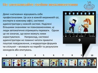 Не зловживайтесвоїмиможливостямиДеякі«нетизяни» відчувають себе професіоналами. Цеаси в кожніймережевійгрі, експертив кожному офісі, системніадміністратори у кожнійсистемі. Наділенібільшимизнаннямичиповноваженнями, ці люди автоматично отримуютьпереваги. Однакце не означає, що вони можуть ними користуватися. Наприклад, системніадміністратори не повиннічитатиприватніпоштовіповідомлення, а модераторифорумівчиспільнот – впливати на перебіг та результатиконкурсівабоопитувань.987643215910
