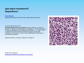 Ідея варта поширення?Звертайтесь!Тетяна Якушко,Координатор проекту “Безпечний і привітний веб-простір”В презентації використані:Культура віртуальногоспілкування: метод.-бібліогр. матеріали / [уклад. : Є. Кулик, О. Бартош; ред.: В. Кучерява, С. Чачко; консультант Т. Якушко]; ДЗ «Держ. б-ка України для юнацтва». – К., 2010. – 65 с.У виданнімістятьсяметодичнівказівкищодокультуривеб-спілкування (нетикету), а також списки відповідноїлітератури та електроннихресурсівДизайн коміксів з нетикету: Терзян К.Т, Терзян Г.Т. CC BY: Тетяна ЯкушкоДЗ”Державна бібліотека України для юнацтва”