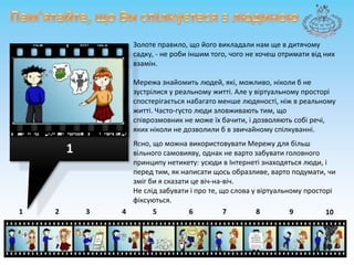 Пам'ятайте, щоВиспілкуєтесязлюдиноюЗолоте правило, щойоговикладали нам ще в дитячому садку, - не робиіншим того, чого не хочешотримативід них взамін. Мережа знайомить людей, які, можливо, ніколи б не зустрілися у реальному житті. Але у віртуальномупросторіспостерігаєтьсянабагатоменшелюдяності, ніж в реальному житті. Часто-густо люди зловживаютьтим, щоспіврозмовник не можеїхбачити, ідозволяютьсобіречі, якихніколине дозволили б в звичайномуспілкуванні.Ясно, щоможнавикористовувати Мережу для більшвільногосамовияву, однак не вартозабувати головного принципу нетикету: усюди в Інтернетізнаходяться люди, і перед тим, як написатищосьобразливе, вартоподумати, чизмігби я сказатицевіч-на-віч. Не слідзабуватиі про те, що слова у віртуальномупросторіфіксуються. 187643215910