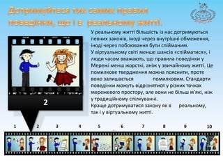 Дотримуйтеся тих самих правил поведінки, щоі в  реальному житті.У реальному житті більшість із нас дотримуються певних законів, іноді через внутрішні обмеження, іноді через побоювання бути спійманим. У віртуальномусвітіменшешансів «спійматися», і люди часом вважають, що правила поведінки у Мережіменшжорсткі, аніж у звичайному житті. Цепомилковетвердженняможнапояснити, проте воно залишаєтьсяпомилковим. Стандартиповедінкиможутьвідрізнятися у різних точках мережевого простору, але вони не більшм’які, ніжу традиційному спілкуванні. Кращедотримуватися закону як в реальному, так і у віртуальномужитті..287643215910