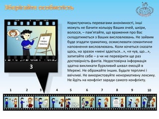 Зберігайтеособистість Користуючисьперевагамианонімності,іншіможутьнебачитикольору Ваших очей, шкіри, волосся, – пам’ятайте, щовраження про Вас складатиметьсяз Ваших висловлювань. Не зайвим буде згадатиграматику, осмислюватисемантичненаповненнявисловлювань. Коли хочетьсясказатищось, на зразок «меніздається...», «я чув, що...», запитайте себе – а чи не перевіритище раз достовірніcтьфактів. Недостовірнаінформаціяздатнавикликатибурхливий шквал емоцій в Мережі. Неображайтеінших. Будьте терплячііввічливі. Не використовуйтененормативну лексику. Не йдіть на конфліктзаради самого конфлікту.387643215910