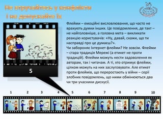 Не втручайтесь у конфліктиі не допускайте їхФлейми– емоційнівисловлювання, що часто неврахують думки інших. Цеповідомлення, де такт – не найголовніше, а головна мета – викликатиреакціюкористувачів: «Ну, давай, скажи, щотинасправді про цедумаєш?».ЧизабороняєІнтернетфлейми? Не зовсім. Флейми – стара традиціяМережі (а етикет не протитрадицій). Флеймиможуть нести задоволення як авторам, так ічитачам. А ті, хтоотримуєфлейми, цілкомможуть на них заслуговувати. Але етикетпротифлеймів, щопереростають у війни – серіїзлобнихповідомлень, що ними обмінюються два чи три учасникидискусії.587643215910