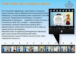 Пам’ятайте про авторськеправоНе оголошуйтеінформацію, завантаженузІнтернету, своєювласною. Звісно, Мережа міститьвеличезний обсягінформації, іспокусабезкарновзяти «шматочок» для себе величезна. ПредставлятископійованузІнтернетуінформацію як авторську      розробку не лишенечесно, а й незаконно. Крім того, не вартозавантажуватиіпоширюватизахищеніавторським правом фото-, відеоматеріали, музику без належної оплати, аджецеприрів-нюється до крадіжки.Звертайтеувагу на умовирозповсюдженняінформації, адже зараз понад 140 мільйоніввеб-сайтіввикористовуютьліцензіїCreative Commons (СС), тобто «відкритогоконтенту». 887643215910