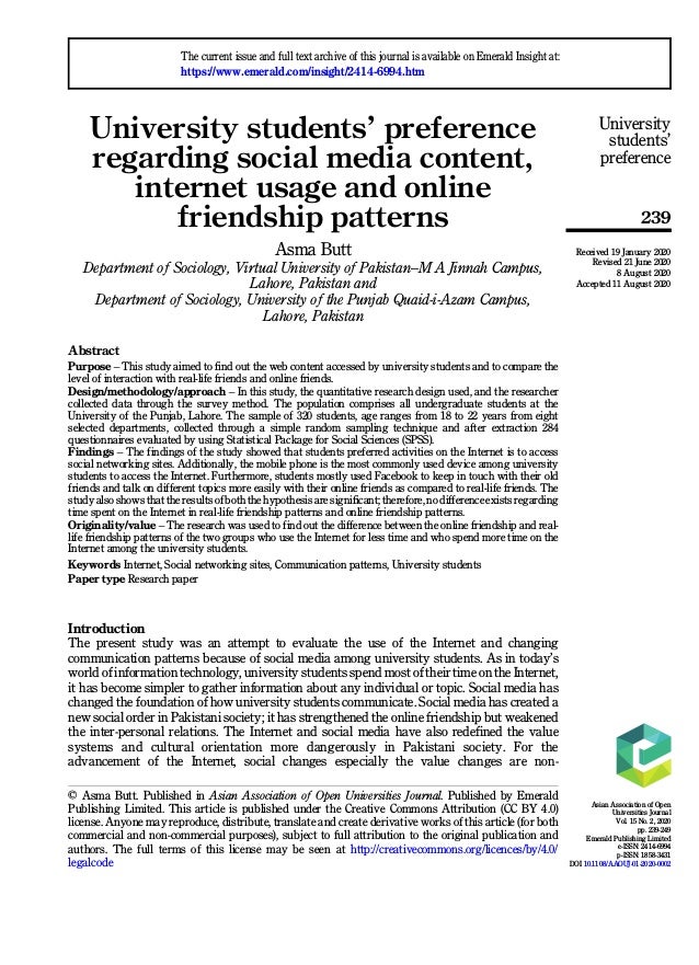 University students’ preference
regarding social media content,
internet usage and online
friendship patterns
Asma Butt
Department of Sociology, Virtual University of Pakistan–M A Jinnah Campus,
Lahore, Pakistan and
Department of Sociology, University of the Punjab Quaid-i-Azam Campus,
Lahore, Pakistan
Abstract
Purpose – This study aimed to find out the web content accessed by university students and to compare the
level of interaction with real-life friends and online friends.
Design/methodology/approach – In this study, the quantitative research design used, and the researcher
collected data through the survey method. The population comprises all undergraduate students at the
University of the Punjab, Lahore. The sample of 320 students, age ranges from 18 to 22 years from eight
selected departments, collected through a simple random sampling technique and after extraction 284
questionnaires evaluated by using Statistical Package for Social Sciences (SPSS).
Findings – The findings of the study showed that students preferred activities on the Internet is to access
social networking sites. Additionally, the mobile phone is the most commonly used device among university
students to access the Internet. Furthermore, students mostly used Facebook to keep in touch with their old
friends and talk on different topics more easily with their online friends as compared to real-life friends. The
study also shows that the results of both the hypothesis are significant; therefore, no difference exists regarding
time spent on the Internet in real-life friendship patterns and online friendship patterns.
Originality/value – The research was used to find out the difference between the online friendship and real-
life friendship patterns of the two groups who use the Internet for less time and who spend more time on the
Internet among the university students.
Keywords Internet, Social networking sites, Communication patterns, University students
Paper type Research paper
Introduction
The present study was an attempt to evaluate the use of the Internet and changing
communication patterns because of social media among university students. As in today’s
world of information technology, university students spend most of their time on the Internet,
it has become simpler to gather information about any individual or topic. Social media has
changed the foundation of how university students communicate. Social media has created a
new social order in Pakistani society; it has strengthened the online friendship but weakened
the inter-personal relations. The Internet and social media have also redefined the value
systems and cultural orientation more dangerously in Pakistani society. For the
advancement of the Internet, social changes especially the value changes are non-
University
students’
preference
239
© Asma Butt. Published in Asian Association of Open Universities Journal. Published by Emerald
Publishing Limited. This article is published under the Creative Commons Attribution (CC BY 4.0)
license. Anyone may reproduce, distribute, translate and create derivative works of this article (for both
commercial and non-commercial purposes), subject to full attribution to the original publication and
authors. The full terms of this license may be seen at http://creativecommons.org/licences/by/4.0/
legalcode
The current issue and full text archive of this journal is available on Emerald Insight at:
https://www.emerald.com/insight/2414-6994.htm
Received 19 January 2020
Revised 21 June 2020
8 August 2020
Accepted 11 August 2020
Asian Association of Open
Universities Journal
Vol. 15 No. 2, 2020
pp. 239-249
Emerald Publishing Limited
e-ISSN: 2414-6994
p-ISSN: 1858-3431
DOI 10.1108/AAOUJ-01-2020-0002
 
