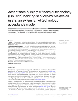 Acceptance of Islamic ﬁnancial technology
(FinTech) banking services by Malaysian
users: an extension of technology
acceptance model
Imran Mehboob Shaikh, Muhammad Asif Qureshi, Kamaruzaman Noordin,
Junaid Mehboob Shaikh, Arman Khan and Muhammad Saeed Shahbaz
Abstract
Purpose – This paper aims to examine the determinants that influence bank users’ acceptance for
Islamic financial technology (FinTech) services by extending the technology acceptance model (TAM) in
the Malaysian context.
Design/methodology/approach – The survey was conducted using convenience sampling. Moreover,
205 responses were gathered from users of the Islamic bank. On the same note, the literature on
determinants of Islamic FinTech acceptance and TAM was reviewed as well in a bid to contribute to the
factors that are instrumental in determining the acceptance of FinTech services.
Findings – Findings of the study reveal that Islamic FinTech’s services acceptance is determined by
perceived ease of use, perceived usefulness and also by another variable, which is consumer
innovativeness (CI). On the contrary other factors, self-efficacy and subjective norms are found not to be
influential in determining Islamic FinTech’s acceptance by Islamic banking users.
Originality/value – TAM is extended in the context of Islamic FinTech. A new variable, namely, CI is
tested using TAM. CI is yet to be tested, therefore, this paper will be a useful reference for the
policymakers, academicians and future researchers.
Keywords Malaysia, Acceptance, TAM, Islamic FinTech
Paper type Research paper
Introduction
Regardless of augmented importance given to FinTech by the practitioners, there is still no
agreement on the definition of the term FinTech and on its theoretical footings (Milian et al.,
2019). Stewart and Jürjens (2018) define FinTech “as the use of platforms of technology and
mobile devices to access transaction notifications, bank account and credit, as well as
debit alerts via push notifications through short message service, application or another
way of getting notifications”. The term Islamic FinTech, on the contrary, is defined as
“FinTech with Shariah principles and Islamic values” (Rahim et al., 2019).
There is a transformation in the financial system with the advancement in technology. This
development in technology includes new financing modes such as e-financing and mobile
technology resulting in a shift in the finance industry, which is now more technology-driven
and looming with the opportunities, as well as challenges (Miskam et al., 2019). Malaysia
leads the standing in the Islamic economy ecosystem to be on top for the fifth time with the
UAE securing the second spot. Bahrain stands third in a row followed by Saudi Arabia and
(Information about the
authors can be found at the
end of this article.)
Received 16 December 2019
Revised 4 March 2020
Accepted 5 March 2020
DOI 10.1108/FS-12-2019-0105 VOL. 22 NO. 3 2020, pp. 367-383, © Emerald Publishing Limited, ISSN 1463-6689 jFORESIGHT j PAGE 367
 