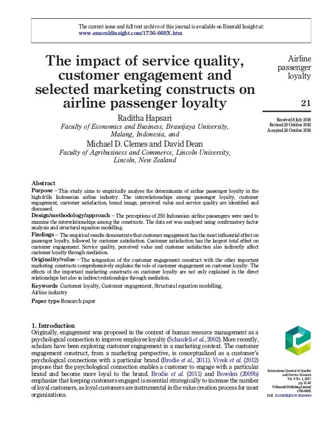 The impact of service quality,
customer engagement and
selected marketing constructs on
airline passenger loyalty
Raditha Hapsari
Faculty of Economics and Business, Brawijaya University,
Malang, Indonesia, and
Michael D. Clemes and David Dean
Faculty of Agribusiness and Commerce, Lincoln University,
Lincoln, New Zealand
Abstract
Purpose – This study aims to empirically analyse the determinants of airline passenger loyalty in the
high-frills Indonesian airline industry. The interrelationships among passenger loyalty, customer
engagement, customer satisfaction, brand image, perceived value and service quality are identified and
discussed.
Design/methodology/approach – The perceptions of 250 Indonesian airline passengers were used to
examine the interrelationships among the constructs. The data set was analysed using confirmatory factor
analysis and structural equation modelling.
Findings – The empirical results demonstrate that customer engagement has the most influential effect on
passenger loyalty, followed by customer satisfaction. Customer satisfaction has the largest total effect on
customer engagement. Service quality, perceived value and customer satisfaction also indirectly affect
customer loyalty through mediation.
Originality/value – The integration of the customer engagement construct with the other important
marketing constructs comprehensively explains the role of customer engagement on customer loyalty. The
effects of the important marketing constructs on customer loyalty are not only explained in the direct
relationships but also in indirect relationships through mediation.
Keywords Customer loyalty, Customer engagement, Structural equation modelling,
Airline industry
Paper type Research paper
1. Introduction
Originally, engagement was proposed in the context of human resource management as a
psychological connection to improve employee loyalty (Schaufeli et al., 2002). More recently,
scholars have been exploring customer engagement in a marketing context. The customer
engagement construct, from a marketing perspective, is conceptualized as a customer’s
psychological connections with a particular brand (Brodie et al., 2011). Vivek et al. (2012)
propose that the psychological connection enables a customer to engage with a particular
brand and become more loyal to the brand. Brodie et al. (2011) and Bowden (2009b)
emphasize that keeping customers engaged is essential strategically to increase the number
of loyal customers, as loyal customers are instrumental in the value creation process for most
organizations.
The current issue and full text archive of this journal is available on Emerald Insight at:
www.emeraldinsight.com/1756-669X.htm
Airline
passenger
loyalty
21
Received 8 July 2016
Revised 20 October 2016
Accepted 26 October 2016
International Journal of Quality
and Service Sciences
Vol. 9 No. 1, 2017
pp. 21-40
© Emerald Publishing Limited
1756-669X
DOI 10.1108/IJQSS-07-2016-0048
 