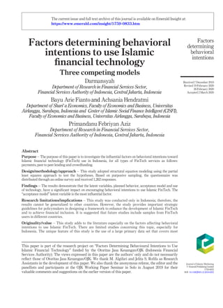 Factors determining behavioral
intentions to use Islamic
ﬁnancial technology
Three competing models
Darmansyah
Department of Research in Financial Services Sector,
Financial Services Authority of Indonesia, Central Jakarta, Indonesia
Bayu Arie Fianto and Achsania Hendratmi
Department of Shari’a Economics, Faculty of Economics and Business, Universitas
Airlangga, Surabaya, Indonesia and Center of Islamic Social Finance Intelligent (CISFI),
Faculty of Economics and Business, Universitas Airlangga, Surabaya, Indonesia
Primandanu Febriyan Aziz
Department of Research in Financial Services Sector,
Financial Services Authority of Indonesia, Central Jakarta, Indonesia
Abstract
Purpose – The purpose of this paper is to investigate the inﬂuential factors on behavioral intentions toward
Islamic ﬁnancial technology (FinTech) use in Indonesia, for all types of FinTech services as follows:
payments, peer to peer lending and crowdfunding.
Design/methodology/approach – This study adopted structural equation modeling using the partial
least squares approach to test the hypotheses. Based on purposive sampling, the questionnaire was
distributed through an online survey and received 1,262 responses.
Findings – The results demonstrate that the latent variables, planned behavior, acceptance model and use
of technology, have a signiﬁcant impact on encouraging behavioral intentions to use Islamic FinTech. The
“acceptance model” latent variable is the most inﬂuential factor.
Research limitations/implications – This study was conducted only in Indonesia; therefore, the
results cannot be generalized to other countries. However, the study provides important strategic
guidelines for policymakers in designing a framework to enhance the development of Islamic FinTech
and to achieve ﬁnancial inclusion. It is suggested that future studies include samples from FinTech
users in different countries.
Originality/value – This study adds to the literature especially on the factors affecting behavioral
intentions to use Islamic FinTech. There are limited studies concerning this topic, especially for
Indonesia. The unique feature of this study is the use of a large primary data set that covers most
This paper is part of the research project on “Factors Determining Behavioural Intentions to Use
Islamic Financial Technology” funded by the Otoritas Jasa Keuangan/OJK (Indonesia Financial
Services Authority). The views expressed in this paper are the authors’ only and do not necessarily
reﬂect those of Otoritas Jasa Keuangan/OJK. We thank M. Algifari and Jelita S. Roﬁfa as Research
Assistants in the development of this paper. We also thank the anonymous referee, the editor and the
panellists and participants at the OJK Working Paper Seminar in Solo in August 2019 for their
valuable comments and suggestions on the earlier version of this paper.
Factors
determining
behavioral
intentions
Received 7 December 2019
Revised 19 February 2020
26 February 2020
Accepted 2 March 2020
Journal of Islamic Marketing
© EmeraldPublishingLimited
1759-0833
DOI 10.1108/JIMA-12-2019-0252
The current issue and full text archive of this journal is available on Emerald Insight at:
https://www.emerald.com/insight/1759-0833.htm
 