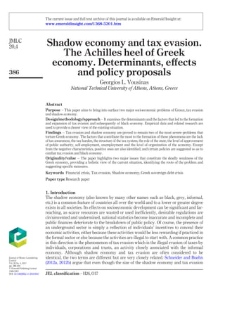 Shadow economy and tax evasion.
The Achilles heel of Greek
economy. Determinants, eﬀects
and policy proposals
Georgios L. Vousinas
National Technical University of Athens, Athens, Greece
Abstract
Purpose – This paper aims to bring into surface two major socioeconomic problems of Greece, tax evasion
and shadow economy.
Design/methodology/approach – It examines the determinants and the factors that led to the formation
and expansion of tax evasion and subsequently of black economy. Empirical data and related research are
used to provide a clearer view of the existing situation.
Findings – Tax evasion and shadow economy are proved to remain two of the most severe problems that
torture Greek economy. The factors that contribute the most to the formation of these phenomena are the lack
of tax awareness, the tax burden, the structure of the tax system, the role of the state, the level of approvement
of public authority, self-employment, unemployment and the level of organization of the economy. Except
from the negative characteristics, positive ones are also identiﬁed, and certain policies are suggested so as to
combat tax evasion and black economy.
Originality/value – The paper highlights two major issues that constitute the deadly weakness of the
Greek economy, providing a holistic view of the current situation, identifying the roots of the problem and
suggesting speciﬁc measures.
Keywords Financial crisis, Tax evasion, Shadow economy, Greek sovereign debt crisis
Paper type Research paper
1. Introduction
The shadow economy (also known by many other names such as black, grey, informal,
etc.) is a common feature of countries all over the world and to a lower or greater degree
exists in all societies. Its effects on socioeconomic development can be signiﬁcant and far-
reaching, as scarce resources are wasted or used inefﬁciently, desirable regulations are
circumvented and undermined, national statistics become inaccurate and incomplete and
public ﬁnances deteriorate to the breakdown of public policy. Of course, the presence of
an underground sector is simply a reﬂection of individuals’ incentives to conceal their
economic activities, either because these activities would be less rewarding if practiced in
the formal sector or else because the activities are illegal to start with. A common practice
in this direction is the phenomenon of tax evasion which is the illegal evasion of taxes by
individuals, corporations and trusts, an activity closely associated with the informal
economy. Although shadow economy and tax evasion are often considered to be
identical, the two terms are different but are very closely related. Schneider and Buehn
(2012a, 2012b) argue that even though the size of the shadow economy and tax evasion
JEL classiﬁcation – H26, O17
JMLC
20,4
386
Journal of Money Laundering
Control
Vol. 20 No. 4, 2017
pp. 386-404
© EmeraldPublishingLimited
1368-5201
DOI 10.1108/JMLC-11-2016-0047
The current issue and full text archive of this journal is available on Emerald Insight at:
www.emeraldinsight.com/1368-5201.htm
 