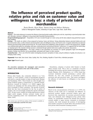 The influence of perceived product quality,
relative price and risk on customer value and
willingness to buy: a study of private label
merchandise
Justin Beneke, Ryan Flynn, Tamsin Greig and Melissa Mukaiwa
School of Management Studies, University of Cape Town, Cape Town, South Africa
Abstract
Purpose – This study endeavours to examine the influence of perceived product quality, relative price and risk, respectively, on perceived product value
and, ultimately, consumers’ willingness to buy private label household cleaning products.
Design/methodology/approach – Respondents (157) were recruited through an in-store survey and the data analysed using partial least squares
path modelling.
Findings – The results are similar to those proposed by Sweeney, Soutar and Johnson. Strong relationships between perceived relative price and
perceived product value, as well as between perceived product value and willingness-to-buy, were found to exist. A negative relationship was observed
between perceived product quality and perceived risk. The results indicate that establishing a value perception is critical in the buying process. Tangible
cues exhibiting high quality (e.g. packaging, shelf space, media placement) need profound attention. Furthermore, it is suggested that risk (which plays
an important part in the consumer decision process) is minimised through optimal retail service quality and customer reassurances.
Research limitations/implications – This study is limited in that respondents are consumers of a specific geographic region and demographic
grouping. Findings may therefore not be generalisable, particularly with respect to other countries.
Originality/value – This is one of the first studies investigating consumers’ perceptions of value, using the attributes of quality, risk and price, in an
emerging market setting.
Keywords Private label, Store brand, Value, Quality, Risk, Price, Retailing, Republic of South Africa, Individual perception
Paper type Research paper
An executive summary for managers and executive
readers can be found at the end of this article.
INTRODUCTION
Private label brands, also commonly referred to as “own
brands” or “store brands”, consist of merchandise produced
and sold by a specific retailer or chain of retail stores (Kumar
and Steenkamp, 2007). These brands are often thought of as
being of inferior quality to mainstream (i.e. national) brands.
However, research by Verhoef et al. (2002) suggests that
opinions are changing and that private labels are becoming
more acceptable to many consumers. The growth of private
labels has also been accentuated by the rise in power of
retailers, who are increasingly pushing this agenda (Nirmalya,
2007). In due course, retailers are being empowered to extract
higher profit margins, develop customer loyalty and to
increase bargaining power over manufacturers (Batra and
Sinha, 2000).
Nonetheless, adoption of private label brands in South
Africa remains weak. This is due to a multitude of factors
including risk aversion and the modest development of these
brands (Beneke, 2010). Richardson et al. (1996) found that
customer inclination towards purchasing a private label
depends on, inter alia, notions of perceived quality,
perceived risk and perceived value. This article investigates
the influence of such factors on willingness to buy private
label brands.
Research statement
Based on the conceptualization of Sweeney et al. (1999), the
objective of this study was to determine the influence of
perceived product quality, perceived relative price and
perceived risk, respectively, on customer perceived product
value and ultimately their willingness-to-buy private label
brands. As considerable research has already been directed
towards middle to upper income consumers in developed
countries, this study assumed the position of investigating
mass-market consumers in South Africa who purchased entry
level private label household cleaning products.
The current issue and full text archive of this journal is available at
www.emeraldinsight.com/1061-0421.htm
Journal of Product & Brand Management
22/3 (2013) 218–228
q Emerald Group Publishing Limited [ISSN 1061-0421]
[DOI 10.1108/JPBM-02-2013-0262]
The authors would like to acknowledge Michael Cook for his assistance in
editing the final manuscript.
218
 