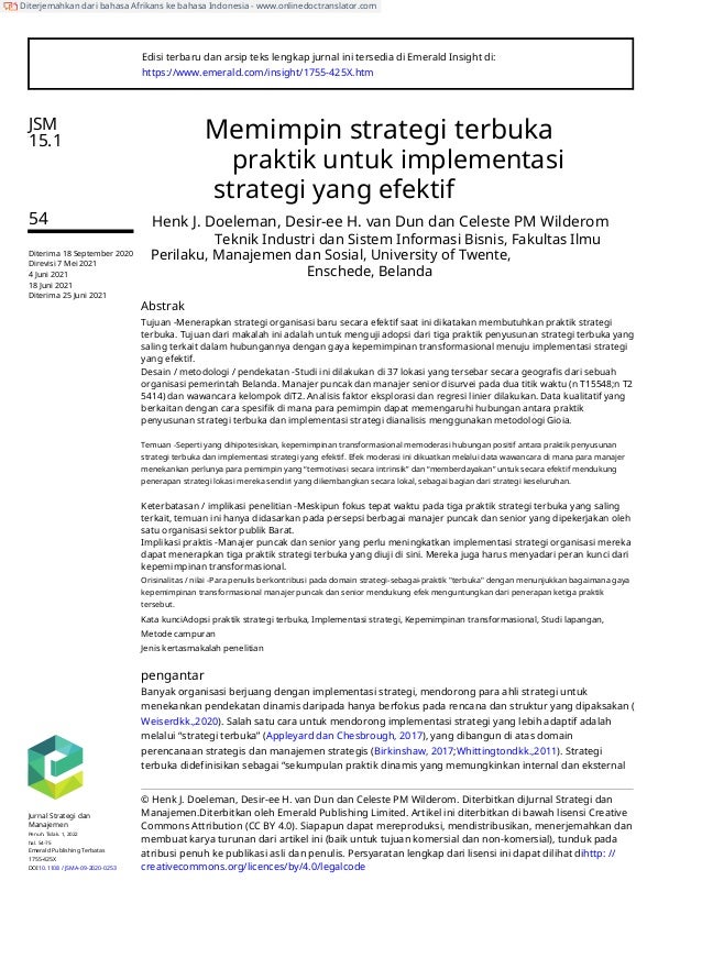 Edisi terbaru dan arsip teks lengkap jurnal ini tersedia di Emerald Insight di:
https://www.emerald.com/insight/1755-425X.htm
JSM
15.1 Memimpin strategi terbuka
praktik untuk implementasi
strategi yang efektif
54 Henk J. Doeleman, Desir-ee H. van Dun dan Celeste PM Wilderom
Teknik Industri dan Sistem Informasi Bisnis, Fakultas Ilmu
Perilaku, Manajemen dan Sosial, University of Twente,
Enschede, Belanda
Diterima 18 September 2020
Direvisi 7 Mei 2021
4 Juni 2021
18 Juni 2021
Diterima 25 Juni 2021
Abstrak
Tujuan -Menerapkan strategi organisasi baru secara efektif saat ini dikatakan membutuhkan praktik strategi
terbuka. Tujuan dari makalah ini adalah untuk menguji adopsi dari tiga praktik penyusunan strategi terbuka yang
saling terkait dalam hubungannya dengan gaya kepemimpinan transformasional menuju implementasi strategi
yang efektif.
Desain / metodologi / pendekatan -Studi ini dilakukan di 37 lokasi yang tersebar secara geografis dari sebuah
organisasi pemerintah Belanda. Manajer puncak dan manajer senior disurvei pada dua titik waktu (n T15548;n T2
5414) dan wawancara kelompok diT2. Analisis faktor eksplorasi dan regresi linier dilakukan. Data kualitatif yang
berkaitan dengan cara spesifik di mana para pemimpin dapat memengaruhi hubungan antara praktik
penyusunan strategi terbuka dan implementasi strategi dianalisis menggunakan metodologi Gioia.
Temuan -Seperti yang dihipotesiskan, kepemimpinan transformasional memoderasi hubungan positif antara praktik penyusunan
strategi terbuka dan implementasi strategi yang efektif. Efek moderasi ini dikuatkan melalui data wawancara di mana para manajer
menekankan perlunya para pemimpin yang “termotivasi secara intrinsik” dan “memberdayakan” untuk secara efektif mendukung
penerapan strategi lokasi mereka sendiri yang dikembangkan secara lokal, sebagai bagian dari strategi keseluruhan.
Keterbatasan / implikasi penelitian -Meskipun fokus tepat waktu pada tiga praktik strategi terbuka yang saling
terkait, temuan ini hanya didasarkan pada persepsi berbagai manajer puncak dan senior yang dipekerjakan oleh
satu organisasi sektor publik Barat.
Implikasi praktis -Manajer puncak dan senior yang perlu meningkatkan implementasi strategi organisasi mereka
dapat menerapkan tiga praktik strategi terbuka yang diuji di sini. Mereka juga harus menyadari peran kunci dari
kepemimpinan transformasional.
Orisinalitas / nilai -Para penulis berkontribusi pada domain strategi-sebagai-praktik "terbuka" dengan menunjukkan bagaimana gaya
kepemimpinan transformasional manajer puncak dan senior mendukung efek menguntungkan dari penerapan ketiga praktik
tersebut.
Kata kunciAdopsi praktik strategi terbuka, Implementasi strategi, Kepemimpinan transformasional, Studi lapangan,
Metode campuran
Jenis kertasmakalah penelitian
pengantar
Banyak organisasi berjuang dengan implementasi strategi, mendorong para ahli strategi untuk
menekankan pendekatan dinamis daripada hanya berfokus pada rencana dan struktur yang dipaksakan (
Weiserdkk.,2020). Salah satu cara untuk mendorong implementasi strategi yang lebih adaptif adalah
melalui “strategi terbuka” (Appleyard dan Chesbrough, 2017), yang dibangun di atas domain
perencanaan strategis dan manajemen strategis (Birkinshaw, 2017;Whittingtondkk.,2011). Strategi
terbuka didefinisikan sebagai “sekumpulan praktik dinamis yang memungkinkan internal dan eksternal
© Henk J. Doeleman, Desir-ee H. van Dun dan Celeste PM Wilderom. Diterbitkan diJurnal Strategi dan
Manajemen.Diterbitkan oleh Emerald Publishing Limited. Artikel ini diterbitkan di bawah lisensi Creative
Commons Attribution (CC BY 4.0). Siapapun dapat mereproduksi, mendistribusikan, menerjemahkan dan
membuat karya turunan dari artikel ini (baik untuk tujuan komersial dan non-komersial), tunduk pada
atribusi penuh ke publikasi asli dan penulis. Persyaratan lengkap dari lisensi ini dapat dilihat dihttp: //
creativecommons.org/licences/by/4.0/legalcode
Jurnal Strategi dan
Manajemen
Penuh. Tidak. 1, 2022
hal. 54-75
Emerald Publishing Terbatas
1755-425X
DOI10.1108 / JSMA-09-2020-0253
Diterjemahkan dari bahasa Afrikans ke bahasa Indonesia - www.onlinedoctranslator.com
 