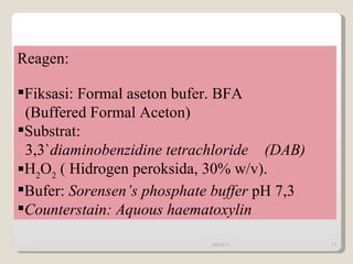Reagen: Fiksasi: Formal aseton bufer. BFA  (Buffered Formal Aceton) Substrat:  3,3` diaminobenzidine tetrachloride  (DAB) H 2 O 2  ( Hidrogen peroksida, 30% w/v). Bufer:  Sorensen’s phosphate buffer  pH 7,3 Counterstain: Aquous haematoxylin 09/14/11 