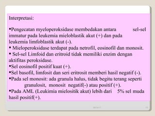 Interpretasi: Pengecatan myeloperoksidase membedakan antara  sel-sel  immatur pada leukemia mieloblastik akut (+) dan pada  leukemia limfoblastik akut (-). Mieloperoksidase terdapat pada netrofil, eosinofil dan monosit. Sel-sel Limfoid dan eritroid tidak memiliki enzim  dengan  aktifitas peroksidase. Sel eosinofil positif kuat (+).  Sel basofil, limfosit dan seri  eritrosit memberi hasil negatif (-).  Pada sel monosit: ada granula halus, tidak begitu terang seperti    granulosit,  monosit  negatif(-) atau positif (+). Pada AML (Leukimia mielositik akut) lebih dari  5% sel  muda  hasil positif(+).   09/14/11 