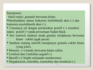 Interpretasi:  Hasil reaksi: granuler berwarna hitam. Membedakan antara leukemia limfoblastik akut (-) dan  leukemia myeloblastik akut (+).  Umumnya sel dengan peroksidase positif (+) memberi  reaksi  positif (+) pada pewarnaan Sudan black. Seri mielosit stadium muda granula sitolplasma berwarna  hitam  coklat (agak pucat).  Stadium matang netrofil mempunyai granula coklat hitam  (yang jelas).  Monosit  (+) lemah, berwarna hitam coklat.  Limfosit dan Limfoblas negatif (-). Basofil (-)/ bright red/purple metakromasi. Megakariosit, eritroblas, normoblas dan trombosit (-). 09/14/11 