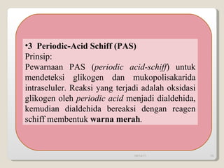 3  Periodic-Acid Schiff (PAS)  Prinsip: Pewarnaan PAS ( periodic acid-schiff ) untuk mendeteksi glikogen dan mukopolisakarida intraseluler. Reaksi yang terjadi adalah oksidasi glikogen oleh  periodic acid  menjadi dialdehida, kemudian dialdehida bereaksi dengan reagen schiff membentuk  warna merah . 09/14/11 