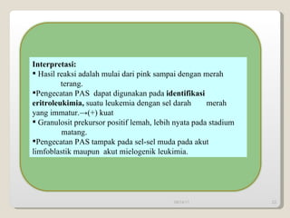 Interpretasi:   Hasil reaksi adalah mulai dari pink sampai dengan merah  terang. Pengecatan PAS  dapat digunakan pada  identifikasi  eritroleukimia,  suatu leukemia dengan sel darah  merah yang immatur.->(+) kuat Granulosit prekursor positif lemah, lebih nyata pada stadium  matang. Pengecatan PAS tampak pada sel-sel muda pada akut  limfoblastik maupun  akut mielogenik leukimia.  09/14/11 