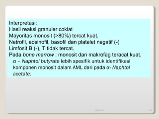 09/14/11 Interpretasi:  Hasil reaksi granuler coklat Mayoritas monosit (>80%) tercat kuat. Netrofil, eosinofil, basofil dan platelet negatif (-) Limfosit B (-), T tidak tercat. Pada  bone marrow  : monosit dan makrofag teracat kuat. α  – Naphtol butyrate  lebih spesifik untuk identifikasi komponen monosit dalam AML dari pada  α - Naphtol  acetate. 