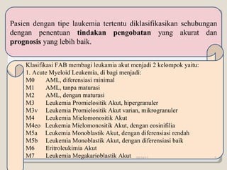 Pasien dengan tipe laukemia tertentu diklasifikasikan sehubungan dengan penentuan  tindakan pengobatan  yang akurat dan  prognosis  yang lebih baik. Klasifikasi FAB membagi leukamia akut m enjadi 2 kelompok yaitu: 1. Acute Myeloid Leukemia, di bagi menjadi: M0  AML, diferensiasi minimal M1  AML, tanpa maturasi M2  AML, dengan maturasi M3  Leukemia Promielositik Akut, hipergranuler  M3v  Leukemia Promielositik Akut varian, mikrogranuler M4  Leukemia Mielomonositik Akut M4eo  Leukemia Mielomonositik Akut, dengan eosinifilia M5a  Leukemia Monoblastik Akut, dengan diferensiasi rendah M5b  Leukemia Monoblastik Akut, dengan diferensiasi baik M6  Eritroleukimia Akut M7  Leukemia Megakarioblastik Akut 09/14/11 