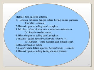 09/14/11 Metode: Non spesifik esterase 1, Hapusan difiksasi dengan udara kering dalam paparan  formalin ->4 menit 2 .  Bilas   dengan air suling dan keringkan 3. Inkubasi dalam  chloroacetate substrate solution -> 5-15menit ->suhu kamar. 4. Bilas dengan air suling dan keringkan. 5.Inkubasi   dalam  butyrate substrate solution -> 15-30menit-> suhu ruangan dan hindari sinar. 6 .  Bilas   dengan air suling 7.  Caunterstain  dalam  aqueous haematoxylin -> 5 menit 8. Bilas dengan air suling keringkan dan periksa. 