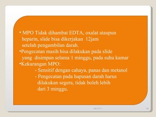 09/14/11 MPO Tidak dihambat EDTA, oxalat ataupun heparin, slide bisa dikerjakan  12jam  setelah pengambilan darah. Pengecatan masih bisa dilakukan pada slide yang  disimpan selama 1 minggu, pada suhu kamar Kekurangan MPO:  - Sensitif dengan cahaya, panas dan metanol - Pengecatan pada hapusan darah harus dilakukan segera, tidak boleh lebih dari 3 minggu. 