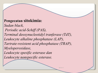 Pengecatan  sitokimia :  Sudan black, Periodic acid-Schiff (PAS), Terminal deoxynucleotidyl tranferase (TdT), Leukocyte alkaline phosphatase (LAP),  Tartrate-resistent acid phosphatase (TRAP), Myeloperoxidase,  Leukocyte spesific esterase dan Leukocyte nonspecific esterase. 09/14/11 