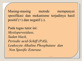 Masing-masing metode mempunyai spesifikasi dan mekanisme terjadinya hasil positif (+) dan negatif (-). Pada tugas tutor ini: Myeloperoxidase,  Sudan black,  Periodic acid-Schiff (PAS), Leukocyte Alkaline Phosphatase  dan Non Spesific Esterase. 09/14/11 