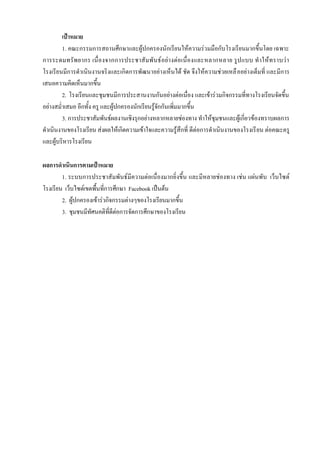 เป้าหมาย
        1. คณะกรรมการสถานศึกษาและผู้ปกครองนักเรียนให้ความร่วมมือกับโรงเรียนมากขึ้นโดย เฉพาะ
การระดมทรัพ ยากร เนื่อ งจากการประชาสั มพั นธ์ อย่ า งต่อเนื่องและหลากหลาย รูป แบบ ทาให้ทราบว่ า
โรงเรียนมีการดาเนินงานจริงและเกิดการพัฒนาอย่างเห็นได้ ชัด จึงให้ความช่วยเหลื ออย่างเต็มที่ และมีการ
เสนอความคิดเห็นมากขึ้น
        2. โรงเรียนและชุมชนมีการประสานงานกันอย่างต่อเนื่อง และเข้าร่วมกิจกรรมที่ทางโรงเรียนจัดขึ้น
อย่างสม่าเสมอ อีกทั้ง ครู และผู้ปกครองนักเรียนรู้จักกันเพิ่มมากขึ้น
        3. การประชาสัมพันธ์ผลงานเชิงรุกอย่างหลากหลายช่องทาง ทาให้ชุมชนและผู้เกี่ยวข้องทราบผลการ
ดาเนินงานของโรงเรียน ส่งผลให้เกิดความเข้าใจและความรู้สึกที่ ดีต่อการดาเนินงานของโรงเรี ยน ต่อคณะครู
และผู้บริหารโรงเรียน

ผลการดาเนินการตามเป้าหมาย
        1. ระบบการประชาสัมพันธ์มีความต่อเนื่องมากยิ่งขึ้น และมีหลายช่องทาง เช่น แผ่นพับ เว็บไซต์
โรงเรียน เว็บไซต์เขตพื้นที่การศึกษา Facebook เป็นต้น
        2. ผู้ปกครองเข้าร่วกิจกรรมต่างๆของโรงเรียนมากขึ้น
        3. ชุมชนมีทัศนคติที่ดีต่อการจัดการศึกษาของโรงเรียน
 