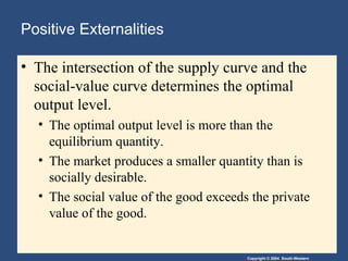 Positive Externalities The intersection of the supply curve and the social-value curve determines the optimal output level. The optimal output level is more than the equilibrium quantity. The market produces a   smaller quantity than is socially desirable.  The social value of the good exceeds the private value of the good. 