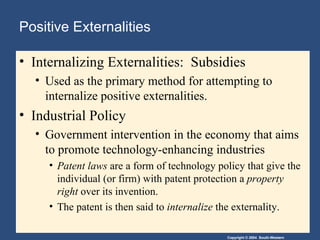 Positive Externalities  Internalizing Externalities:  Subsidies Used as the primary method for attempting to internalize positive externalities. Industrial Policy Government intervention in the economy that aims to promote technology-enhancing industries Patent laws  are a form of technology policy that give the individual (or firm) with patent protection a  property right  over its invention.  The patent is then said to  internalize  the externality. 