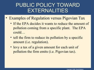 PUBLIC POLICY TOWARD EXTERNALITIES Examples of Regulation versus Pigovian Tax  If the EPA decides it wants to reduce the amount of pollution coming from a specific plant.  The EPA could… tell the firm to reduce its pollution by a specific amount (i.e. regulation). levy a tax of a given amount for each unit of pollution the firm emits (i.e. Pigovian tax). 