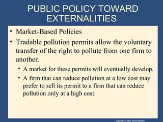 PUBLIC POLICY TOWARD EXTERNALITIES  Market-Based Policies Tradable pollution permits   allow the   voluntary transfer of the right to pollute from one firm to another.  A market for these permits will eventually develop. A firm that can reduce pollution at a low cost may prefer to sell its permit to a firm that can reduce pollution only at a high cost.  