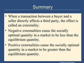 Summary When a transaction between a buyer and a seller directly affects a third party, the effect is called an externality. Negative externalities cause the socially optimal quantity in a market to be less than the equilibrium quantity. Positive externalities cause the socially optimal quantity in a market to be greater than the equilibrium quantity. 