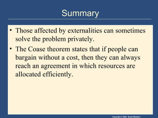 Summary Those affected by externalities can sometimes solve the problem privately. The Coase theorem states that if people can bargain without a cost, then they can always reach an agreement in which resources are allocated efficiently. 