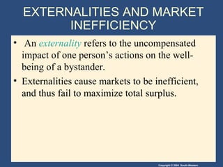 EXTERNALITIES AND MARKET INEFFICIENCY An  externality  refers to the uncompensated impact of one person’s actions on the well-being of a bystander. Externalities cause markets to be inefficient, and thus fail to maximize total surplus. 
