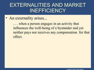 EXTERNALITIES AND MARKET INEFFICIENCY An externality arises... . . . when a person engages in an activity that influences the well-being of a bystander and yet neither pays nor receives any compensation  for that effect. 