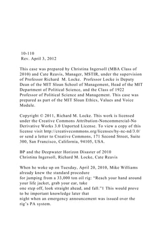 10-110
Rev. April 3, 2012
This case was prepared by Christina Ingersoll (MBA Class of
2010) and Cate Reavis, Manager, MSTIR, under the supervision
of Professor Richard M. Locke. Professor Locke is Deputy
Dean of the MIT Sloan School of Management, Head of the MIT
Department of Political Science, and the Class of 1922
Professor of Political Science and Management. This case was
prepared as part of the MIT Sloan Ethics, Values and Voice
Module.
Copyright © 2011, Richard M. Locke. This work is licensed
under the Creative Commons Attribution-Noncommercial-No
Derivative Works 3.0 Unported License. To view a copy of this
license visit http://creativecommons.org/licenses/by-nc-nd/3.0/
or send a letter to Creative Commons, 171 Second Street, Suite
300, San Francisco, California, 94105, USA.
BP and the Deepwater Horizon Disaster of 2010
Christina Ingersoll, Richard M. Locke, Cate Reavis
When he woke up on Tuesday, April 20, 2010, Mike Williams
already knew the standard procedure
for jumping from a 33,000 ton oil rig: “Reach your hand around
your life jacket, grab your ear, take
one step off, look straight ahead, and fall.”1 This would prove
to be important knowledge later that
night when an emergency announcement was issued over the
rig’s PA system.
 