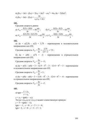 101
в) f(x0 + ∆x) – f(x0) = 2(x0 + ∆x)2
– ax0
2
= 4x0⋅∆x + 2(∆x)2
;
г) f(x0 + ∆x) – f(x0) =
)( 00 xxx
x
∆+
∆
.
181.
Средняя скорость равна:
а) Vср =
ч
км
50
)0()3(
=
∆
−
t
SS
; б) Vср =
ч
км
65
)3()5(
=
∆
−
t
SS
;
в) Vср =
ч
км
65
)25,3()25,5(
=
∆
−
t
SS
; г) Vср =
ч
км
5,57
)0()8(
=
∆
−
t
SS
;
182.
а) ∆x = x(2,5) – x(2) = 3,75 – перемещение в положительном
направлении оси OX;
Средняя скорость Vср = 5,7
25,2
75,3
=
−
=
∆
∆
t
x
;
б) ∆x = x(8) – x(7) = –3 – перемещение в отрицательном
направлении оси OX;
Средняя скорость Vср = 3−=
∆
∆
t
x
;
в) ∆x = x(5) – x(4) = 3 + 12⋅5 – 52
– 3 – 12⋅4 + 42
= 3 – перемещение
в положительном направлении оси OX;
Средняя скорость Vср = 3=
∆
∆
t
x
;
г) ∆x = x(8) – x(6) = 3 + 12⋅8 – 82
– 3 – 12⋅6 + 62
= –4 – перемещение
в отрицательном направлении оси OX;
Средняя скорость Vср = 2−=
∆
∆
t
x
.
183.
а) tgα =
0
0
xx
yy
−
−
,
y = y0 + tgα(x – x0);
Тогда т.(x0,y0) и т.(x,y,) задают единственную прямую.
y = 3 + tgα(x – 1);
tgα = –1, x = 0: y = 3 + 1 = 4;
tgα = 2, x = 0: y = 3 – 2 = 1;
 