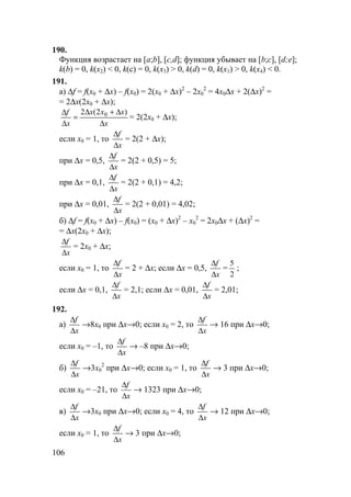 106
190.
Функция возрастает на [a;b], [c,d]; функция убывает на [b;c], [d;e];
k(b) = 0, k(x2) < 0, k(c) = 0, k(x3) > 0, k(d) = 0, k(x1) > 0, k(x4) < 0.
191.
а) ∆f = f(x0 + ∆x) – f(x0) = 2(x0 + ∆x)2
– 2x0
2
= 4x0∆x + 2(∆x)2
=
= 2∆x(2x0 + ∆x);
x
xxx
x
f
∆
∆+∆
=
∆
∆ )2(2 0
= 2(2x0 + ∆x);
если x0 = 1, то
x
f
∆
∆
= 2(2 + ∆x);
при ∆x = 0,5,
x
f
∆
∆
= 2(2 + 0,5) = 5;
при ∆x = 0,1,
x
f
∆
∆
= 2(2 + 0,1) = 4,2;
при ∆x = 0,01,
x
f
∆
∆
= 2(2 + 0,01) = 4,02;
б) ∆f = f(x0 + ∆x) – f(x0) = (x0 + ∆x)2
– x0
2
= 2x0∆x + (∆x)2
=
= ∆x(2x0 + ∆x);
x
f
∆
∆
= 2x0 + ∆x;
если x0 = 1, то
x
f
∆
∆
= 2 + ∆x; если ∆x = 0,5,
x
f
∆
∆
=
2
5
;
если ∆x = 0,1,
x
f
∆
∆
= 2,1; если ∆x = 0,01,
x
f
∆
∆
= 2,01;
192.
а)
x
f
∆
∆
→8x0 при ∆x→0; если x0 = 2, то
x
f
∆
∆
→ 16 при ∆x→0;
если x0 = –1, то
x
f
∆
∆
→ –8 при ∆x→0;
б)
x
f
∆
∆
→3x0
2
при ∆x→0; если x0 = 1, то
x
f
∆
∆
→ 3 при ∆x→0;
если x0 = –21, то
x
f
∆
∆
→ 1323 при ∆x→0;
в)
x
f
∆
∆
→3x0 при ∆x→0; если x0 = 4, то
x
f
∆
∆
→ 12 при ∆x→0;
если x0 = 1, то
x
f
∆
∆
→ 3 при ∆x→0;
 