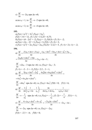 107
г)
x
f
∆
∆
→ –2x0 при ∆x→0;
если x0 = 1, то
x
f
∆
∆
→ –2 при ∆x→0;
если x0 = 2, то
x
f
∆
∆
→ –4 при ∆x→0;
193.
а) f′(x) = (x3
)′ = 3x2
; f′(x0) = 3x0
2
;
f′(2) = 3⋅4 = 12, f′(–1,5) = 3⋅2,25 = 6,75;
б) f′(x) = (4 – 2x)′ = –2; f′(x0) = –2; f′(0,5) = f′(–3) = –2;
в) f′(x) = (3x – 2)′ = 3; f′(x0) = 3; f′(5) = f′(–2) = 3;
г) f′(x) = (x2
)′ = 2x; f′(x0) = 2x0; f′(2,5) = 2⋅2,5 = 5, f′(–1) = 2⋅(–1) = –2;
194.
а) =
∆
+−∆+−∆−
=
∆
−∆+
=
∆
∆
x
xxxxxx
x
xfxxf
x
f 0
2
00
2
000 3)(3)()()(
32
3)(2
0
2
0
−∆+=
∆
∆−∆+∆
= xx
x
xxxx
;
x
f
∆
∆
→2x0 – 3 при ∆x→0, т.е. f′(x0) = 2x0 – 3;
f′(–1) = –2 – 3 = –5; f′(2) = 2⋅2 – 3 = 1;
б)
x
xxx
x
f
∆
−∆+
=
∆
∆ 3
0
2
0 2)(2
=
∆
∆+∆+∆
=
x
xxxxx 32
0
2
0 )()(66
2
0
2
0 )(66 xxxx ∆+∆+= ;
x
f
∆
∆
→6x0
2
при ∆x→0, т.е. f′(x0) = 6x0
2
; f′(0) = 0; f′(1) = 6;
в)
x
f
∆
∆
=
)(
1
)(
111
000000 xxxxxxx
x
xxxx ∆+
−=
∆+∆
∆
−=







−
∆+∆
;
x
f
∆
∆
→ – 2
0
1
x
при ∆x→0, т.е. f′(x0) = – 2
0
1
x
; f′(–2) =
4
1
− ; f′(1) = –1;
г)
x
xxx
x
f
∆
+−∆+−
=
∆
∆ 2
0
2
0 4)(4
=
∆
∆−∆−
=
x
xxx 2
0 )(2
xx ∆−− 02 ;
x
f
∆
∆
→ –2x0 при ∆x→0, т.е. f′(x0) = –2x0;
f′(3) = –2⋅3 = –6; f′(0) = 0;
 