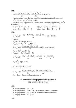 108
195.
k =
x
xxx
x
xfxxf
∆
−∆+
=
∆
−∆+ 2
0
2
000 )()()(
= 2x0 + ∆x;
Используя то, что k=2x0 и т. (x0;x0
2
) принадлежит прямой, получим:
x0
2
= 2x0⋅x0 + b = x0
2
– 2x0
2
= –x0
2
;
y =2x0⋅x0 – x0
2
– уравнение касательной к графику функции y = x2
b
в точке x0;
а) x0 = –1; y = –2x – 1; б) x0 = 3; y = 2⋅3x – 32
= 6x – 9;
в) x0 = 0; y = 2⋅0x – 02
= 0; г) x0 = 2; y = 2⋅2x – 22
= 4x – 4;
196.
а) Vср(∆t) = 82
8)(8)(
0
0
2
00
2
0
+∆−−=
∆
−+∆++∆+−
tt
t
tttttt
;
Имеем:
Vср→ –2t0 + 8 при ∆t→0;
Vмгн(t0) = –2t0 + 8; Vмгн(6) = –4;
б) Vср(∆t) = 2
0
2
0
3
0
3
0
)(399
232)(3
tttt
t
ttt
∆+∆+−=
∆
−−+∆+
;
Vср→ –9t0
2
при ∆t→0;
Vмгн(t0) = –9t0
2
; Vмгн(2) = 36;
в) Vср(∆t) =
4
2
4
)()()( 0
2
0
2
000 tt
t
ttt
t
txttx ∆+
=
∆
−∆+
=
∆
−∆+
;
Vср→
2
0t
при ∆t→0;
Vмгн(t0) =
2
0t
; Vмгн(4) = 2;
г) Vср(∆t) = 5
353)(5)()( 0000
=
∆
+−−∆+
=
∆
−∆+
t
ttt
t
txttx
;
Vср = Vмгн = 5 при любом значении t0.
14. Понятие о непрерывности функции
в предельном переходе
197.
а) непрерывна в т. x1, x2, x3;
б) непрерывна в т. x1 и x3; в т. x2 не является непрерывной;
в) непрерывна в т. x1, x2; в т. x3 не является непрерывной;
г) непрерывна в т. x1, x2, x3;
 