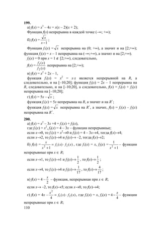 110
199.
а) f(x) = x3
– 4x = x(x – 2)(x + 2);
Функция f(x) непрерывна в каждой точке (–∞; +∞);
б) f(x) =
1−x
x
;
Функция f1(x) = x непрерывна на (0; +∞), а значит и на [2;+∞);
функция f2(x) = x – 1 непрерывна на (–∞;+∞), а значит и на [2;+∞).
f2(x) = 0 при x = 1 ∉ [2;+∞), следовательно,
f(x) =
)(
)(
2
1
xf
xf
непрерывна на [2;+∞);
в) f(x) = x2
+ 2x – 1,
функция f1(x) = x2
= x⋅x является непрерывной на R, а
следовательно, и на [–10;20]; функция f2(x) = 2x – 1 непрерывна на
R, следовательно, и на [–10;20], а следовательно, f(x) = f1(x) + f2(x)
непрерывна на [–10;20];
г) f(x) = 5x – x ;
функция f1(x) = 5x непрерывна на R, а значит и на R+
;
функция f2(x) = x непрерывна на R+
, а значит, f(x) = f1(x) – f2(x)
непрерывна на R+
.
200.
а) f(x) = x2
– 3x +4 = f1(x) + f2(x),
где f1(x) = x2
, f2(x) = 4 – 3x – функции непрерывные;
если x→0, то f1(x) = x2
→0 и f2(x) = 4 – 3x→4, тогда f(x)→4;
если x→2, то f1(x)→4 и f2(x)→ –2, тогда f(x)→2;
б) f(x) = )()(
1
212
xfxf
x
x
⋅=
+
, где f1(x) = x, f2(x) =
1
1
2
+x
– функции
непрерывные при x ∈ R;
если x→1, то f1(x)→1 и f2(x)→
2
1
, то f(x)→
2
1
;
если x→4, то f1(x)→4 и f2(x)→
17
1
, то f(x)→
17
4
;
в) f(x) = 4 –
2
x
– функция, непрерывная при x ∈ R;
если x→ –2, то f(x)→5; если x→0, то f(x)→4;
г) f(x) = 4x – )()(
4
21
2
xfxf
x
⋅= , где f1(x) = x, f2(x) =
4
4
x
− – функции
непрерывные при x ∈ R;
 