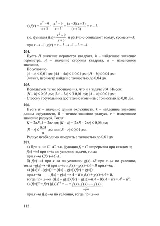 112
г) f(x) =
3
92
+
−
x
x
;
3
92
+
−
x
x
=
)3(
)3)(3(
+
+−
x
xx
= x – 3,
т.е. функция f(x)=
3
92
+
−
x
x
и g(x)=x–3 совпадают всюду, кроме x=–3;
при x → –1 g(x) = x – 3 → –1 – 3 = –4.
204.
Пусть H значение периметра квадрата, h – найденное значение
периметра, A – значение стороны квадрата, a – измененное
значение.
По условию:
|A – a| ≤ 0,01 дм; |4A – 4a| ≤ 4⋅0,01 дм; |H – h| ≤ 0,04 дм;
Значит, периметр найден с точностью до 0,04 дм.
205.
Используем те же обозначения, что и в задаче 204. Имеем:
|H – h| ≤ 0,03 дм; |3A – 3a| ≤ 3⋅0,01 дм; |A – a| ≤ 0,01 дм;
Сторону треугольника достаточно изменить с точностью до 0,01 дм.
206.
Пусть K – значение длины окружности, k – найденное значение
длины окружности, R – точное значение радиуса, r – измеренное
значение радиуса. Тогда:
K = 2πR, k = 2πr дм; |K – k| = |2πR – 2πr| ≤ 0,06 дм;
|R – r| ≤
π
03,0
дм или |R – r| ≤ 0,01 дм.
Радиус необходимо измерить с точностью до 0,01 дм.
207.
а) При x→a C→C, т.к. функция f1 = C непрерывна при каждом x;
f(x) →A при x→a по условию задачи, тогда
при x→a Cf(x)→C⋅A;
б) f(x)→A при x→a по условию, g(x)→B при x→a по условию,
тогда –g(x)→ –B при x→a и f(x) – g(x)→A – B при x→a;
в) (f(x))2
–(g(x))2
= (f(x) – g(x))(f(x) + g(x));
при x→a f(x) – g(x) → A – B и f(x) + g(x)→A + B,
тогда при x→a (f(x) – g(x))(f(x) + g(x))→(A – B)(A + B) = A2
– B2
;
г) (f(x))n
= f(x)⋅(f(x))n-1
= ... = 444 3444 21
раз
)(...)()(
n
xfxfxf ⋅⋅⋅ ;
при x→a f(x)→a по условию, тогда при x→a
 