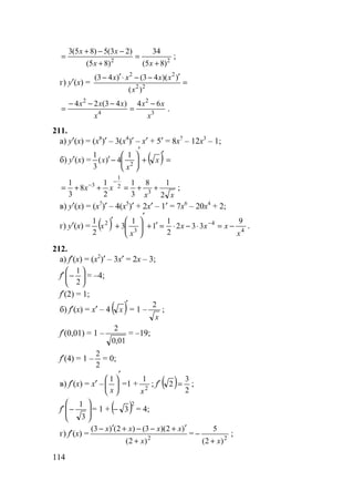114
22
)85(
34
)85(
)23(5)85(3
+
=
+
−−+
=
xx
xx
;
г) y′(x) = =
′−−⋅′−
22
22
)(
))(43()43(
x
xxxx
3
2
4
2
64)43(24
x
xx
x
xxx −
=
−−−
= .
211.
а) y′(x) = (x8
)′ – 3(x4
)′ – x′ + 5′ = 8x7
– 12x3
– 1;
б) y′(x) = ( ) =
′
+
′






−′ x
x
x 2
1
4)(
3
1
xx
xx
2
18
3
1
2
1
8
3
1
3
2
1
3
++=++=
−
−
;
в) y′(x) = (x7
)′ – 4(x5
)′ + 2x′ – 1′ = 7x6
– 20x4
+ 2;
г) y′(x) = ( ) 4
4
3
2 9
332
2
1
1
1
3
2
1
x
xxx
x
x −=⋅−⋅=′+
′






+
′ −
.
212.
а) f′(x) = (x2
)′ – 3x′ = 2x – 3;
f′ 





−
2
1
= –4;
f′(2) = 1;
б) f′(x) = x′ – 4 ( )′
x = 1 –
x
2
;
f′(0,01) = 1 –
01,0
2
= –19;
f′(4) = 1 –
2
2
= 0;
в) f′(x) = x′ –
′






x
1
=1 + 2
1
x
; f′ ( ) 2
3
2 = ;
f′ 







−
3
1
= 1 + ( )2
3− = 4;
г) f′(x) = 2
)2(
)2)(3()2()3(
x
xxxx
+
′+−−+′−
= 2
)2(
5
x+
− ;
 