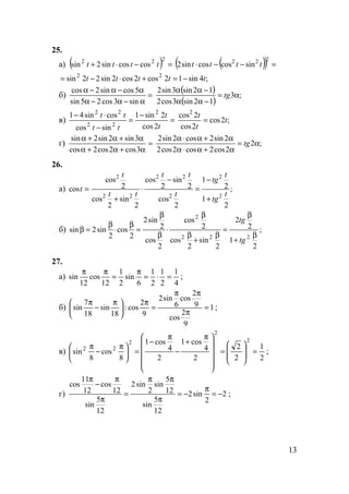 13
25.
а) ( ) =−⋅+
222
coscossin2sin tttt ( )( ) =−−⋅
222
sincoscossin2 tttt
;4sin12cos2cos2sin22sin 22
ttttt −=+⋅−=
б) =
α−α−α
α−α−α
sin3cos25sin
5cossin2cos ( )
( )
;3
12sin3cos2
12sin3sin2
α=
−αα
−αα
tg
в) =
−
=
−
⋅−
t
t
tt
tt
2cos
2sin1
sincos
cossin41 2
22
22
;2cos
2cos
2cos2
t
t
t
=
г) =
α+α+α
α+α+α
3cos2cos2cos
3sin2sin2sin
;2
2cos2cos2cos2
2sin2cos2sin2
α=
α+α⋅α
α+α⋅α
tg
26.
а) ;
2
1
2
1
2
cos
2
sin
2
cos
2
sin
2
cos
2
cos
cos
2
2
2
22
22
2
t
tg
t
tg
t
tt
tt
t
t
+
−
=
−
⋅
+
=
б) ;
2
1
2
2
2
sin
2
cos
2
cos
2
cos
2
sin2
2
cos
2
sin2sin
222
2
β
+
β
=
β
+
β
β
⋅
β
β
=
β
⋅
β
=β
tg
tg
27.
а)
4
1
2
1
2
1
6
sin
2
1
12
cos
12
sin =⋅=
π
=
ππ
;
б) 1
9
2
cos
9
2
cos
6
sin2
9
2
cos:
18
sin
18
7
sin =
π
ππ
=
π





 π
−
π
;
в)
2
1
2
2
2
4
cos1
2
4
cos1
8
cos
8
sin
2
2
2
22
=








=











 π
+
−
π
−
=




 π
−
π
;
г) 2
2
sin2
12
5
sin
12
5
sin
2
sin2
12
5
sin
12
cos
12
11
cos
−=
π
−=
π
ππ
=
π
π
−
π
;
 
