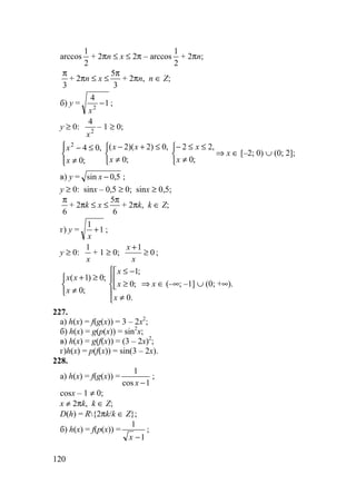 120
arccos
2
1
+ 2πn ≤ x ≤ 2π – arccos
2
1
+ 2πn;
3
π
+ 2πn ≤ x ≤
3
5π
+ 2πn, n ∈ Z;
б) y = 1
4
2
−
x
;
y ≥ 0: 2
4
x
– 1 ≥ 0;




≠
≤−
;0
,042
x
x



≠
≤+−
;0
,0)2)(2(
x
xx



≠
≤≤−
;0
,22
x
x
⇒ x ∈ [–2; 0) ∪ (0; 2];
в) y = 5,0sin −x ;
y ≥ 0: sinx – 0,5 ≥ 0; sinx ≥ 0,5;
6
π
+ 2πk ≤ x ≤
6
5π
+ 2πk, k ∈ Z;
г) y = 1
1
+
x
;
y ≥ 0:
x
1
+ 1 ≥ 0; 0
1
≥
+
x
x
;



≠
≥+
;0
;0)1(
x
xx





≠



≥
−≤
.0
;0
;1
x
x
x
⇒ x ∈ (–∞; –1] ∪ (0; +∞).
227.
а) h(x) = f(g(x)) = 3 – 2x2
;
б) h(x) = g(p(x)) = sin2
x;
в) h(x) = g(f(x)) = (3 – 2x)2
;
г)h(x) = p(f(x)) = sin(3 – 2x).
228.
а) h(x) = f(g(x)) =
1cos
1
−x
;
cosx – 1 ≠ 0;
x ≠ 2πk, k ∈ Z;
D(h) = R{2πk/k ∈ Z};
б) h(x) = f(p(x)) =
1
1
−x
;
 