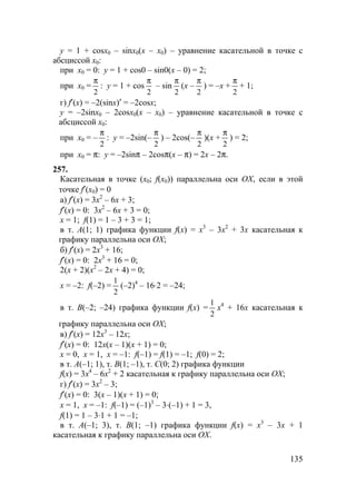 135
y = 1 + cosx0 – sinx0(x – x0) – уравнение касательной в точке с
абсциссой x0:
при x0 = 0: y = 1 + cos0 – sin0(x – 0) = 2;
при x0 =
2
π
: y = 1 + cos
2
π
– sin
2
π
(x –
2
π
) = –x +
2
π
+ 1;
г) f′(x) = –2(sinx)′ = –2cosx;
y = –2sinx0 – 2cosx0(x – x0) – уравнение касательной в точке с
абсциссой x0:
при x0 = –
2
π
: y = –2sin(–
2
π
) – 2cos(–
2
π
)(x +
2
π
) = 2;
при x0 = π: y = –2sinπ – 2cosπ(x – π) = 2x – 2π.
257.
Касательная в точке (x0; f(x0)) параллельна оси OX, если в этой
точке f′(x0) = 0
а) f′(x) = 3x2
– 6x + 3;
f′(x) = 0: 3x2
– 6x + 3 = 0;
x = 1; f(1) = 1 – 3 + 3 = 1;
в т. A(1; 1) графика функции f(x) = x3
– 3x2
+ 3x касательная к
графику параллельна оси OX;
б) f′(x) = 2x3
+ 16;
f′(x) = 0: 2x3
+ 16 = 0;
2(x + 2)(x2
– 2x + 4) = 0;
x = –2: f(–2) =
2
1
(–2)4
– 16⋅2 = –24;
в т. B(–2; –24) графика функции f(x) =
2
1
x4
+ 16x касательная к
графику параллельна оси OX;
в) f′(x) = 12x3
– 12x;
f′(x) = 0: 12x(x – 1)(x + 1) = 0;
x = 0, x = 1, x = –1: f(–1) = f(1) = –1; f(0) = 2;
в т. A(–1; 1), т. B(1; –1), т. C(0; 2) графика функции
f(x) = 3x4
– 6x2
+ 2 касательная к графику параллельна оси OX;
г) f′(x) = 3x2
– 3;
f′(x) = 0: 3(x – 1)(x + 1) = 0;
x = 1, x = –1: f(–1) = (–1)3
– 3⋅(–1) + 1 = 3,
f(1) = 1 – 3⋅1 + 1 = –1;
в т. A(–1; 3), т. B(1; –1) графика функции f(x) = x3
– 3x + 1
касательная к графику параллельна оси OX.
 
