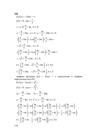 136
258.
а) f′(x) = –2sinx + 1;
f′(x) = 0: sinx =
2
1
;
x = (–1)k
6
π
+ πk, k ∈ Z;
x1 =
6
π
+ 2πn, n ∈ Z; x2 =
6
5π
+ 2πk, k ∈ Z;
=π+
π
+





π+
π
=





π+
π
nnnf 2
6
2
6
cos22
6
nπ+
π
+= 2
6
3 , n ∈ Z;
=π+
π
+





π+
π
=





π+
π
kknf 2
6
5
2
6
5
cos22
6
5
kπ+
π
+−= 2
6
5
3 , k ∈ Z;
в т. 





π+
π
+π+
π
nn 2
6
3;2
6
, n ∈ Z и
т. 





π+
π
+−π+
π
kk 2
6
5
3;2
6
5
, k ∈ Z
графика функции f(x) = 2cosx + x касательная к графику
параллельна оси OX;
б) f′(x) = 2cos2x + 3 ;
f′(x) = 0: cosx = –
2
3
;
2x =
6
5π
+ 2πn, 2x =
6
7π
+ 2πk,
x =
12
5π
+ πn, n ∈ Z и x =
12
7π
+ πk, k ∈ Z;






π+
π
+=





π+
π
+





π+
π
=





π+
π
nnnnf
12
5
3
2
1
12
3
32
6
3
sin
12
5
;






π+
π
+−=





π+
π
+





π+
π
=





π+
π
kkkkf
12
7
3
2
1
12
7
32
12
7
sin
12
7
;
в т. 











π+
π
+π+
π
nn
12
5
3
2
1
;
12
5
, n ∈ Z и
 