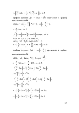 137
т. 











π+
π
+−π+
π
kk
12
7
3
2
1
;
12
7
, k ∈ Z
графика функции f(x) = sin2x + 3 x касательная к графику
параллельна оси OX;
в) f′(x) = –sin 




 π
−
3
x ; f′(x) = 0: –sin 




 π
−
3
x = 0;
x =
3
π
+ πn, n ∈ Z;
nnnf π=




 π
−π+
π
=





π+
π
cos
33
cos
3
, n ∈ Z;
Если n = 2k, k ∈ Z, то cosπn = 1,
если n = 2k + 1, k ∈ Z, то cosπn = –1;
в т. 





π+
π
1;2
3
k и т. 





−π+
π
1;2
3
k (k ∈ Z)
графика функции f(x) = cos 




 π
−
3
x касательная к графику
параллельна оси OX;
г) f′(x) = 2 – 2cosx; f′(x) = 0: cosx =
2
2
;
x =
4
π
+ 2πn, x = –
4
π
+ 2πk, n, k ∈ Z;
=





π+
π
−





π+
π
=





π+
π
nnnf 2
4
sin22
4
22
4
nπ+





−
π
= 221
4
2 ;
=





π+
π
−−





π+
π
−=





π+
π
− kkkf 2
4
sin22
4
22
4
kπ+




 π
−= 22
4
12 ;
в т. 





π+





−
π
π+
π
nn 221
4
2;2
4
, n ∈ Z и
т. 





π+




 π
−π+
π
− kk 22
4
12;2
4
, k ∈ Z
 