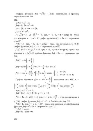 138
графика функции f(x) = 2 x – 2sinx касательная к графику
параллельна оси OX.
259.
а) f(x) = 3x – x3
;
f(x) = 0: 3x – x3
= 0;
x = – 3 ; x = 0; x = 3 ;
f′(x) = 3 – 3x2
;
f′(– 3 ) = 3 – 3(– 3 )2
= –6, tgα1 = –6, α1 = π + arctg(–6) – угол,
под которым в т. (– 3 ; 0) график функции f(x) = 3x – x3
пересекает
ось OX;
f′(0) = 3, tgα2 = 3, α2 = arctg3 – угол, под которым в т. (0; 0)
график функции f(x) = 3x – x3
пересекает ось OX;
f′( 3 ) = 3 – 3(– 3 )2
= –6, tgα3 = –6, α3 = π + arctg(–6) – угол, под
которым в т. ( 3 ; 0) график функции f(x) = 3x – x3
пересекает ось
OX;
б) f(x) = sin 




 π
+
4
x ;
f(x) = 0: sin 




 π
+
4
x = 0; x = –
4
π
+ πn, n ∈ Z,
f′(x) = cos 




 π
+
4
x ; f′ 





π+
π
− n
4
= cosπn = 


∈+=−
=
;;12,1
;2,1
Zkkn
kn
График функции f(x) = sin 




 π
+
4
x пересекает ось OX в т.






π+
π
− 0;2
4
k под углом
4
π
, а в т. 





π+
π
0;2
4
3
k под углом
4
3π
;
в) f(x) = x2
– 3x + 2;
f(x) = 0: x2
– 3x + 2 = 0; x = 1; x = 2;
f′(x) = 2x – 3; f′(1) = –1, tgα1 = –1 и α1 =
4
3π
– угол, под которым в
т. (1;0) график функции f(x) = x2
– 3x + 2 пересекает ось OX;
f′(2) = 1, tgα2 = 1 и α2 = 45° – угол, под которым в т. (2;0) график
функции f(x) = x2
– 3x + 2 пересекает ось OX;
г) f(x) = –cosx;
f(x) = 0: –cosx = 0;
 